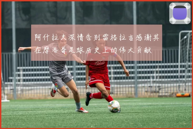 阿什拉夫深情告别雷格拉吉感谢其在摩洛哥足球历史上的伟大贡献