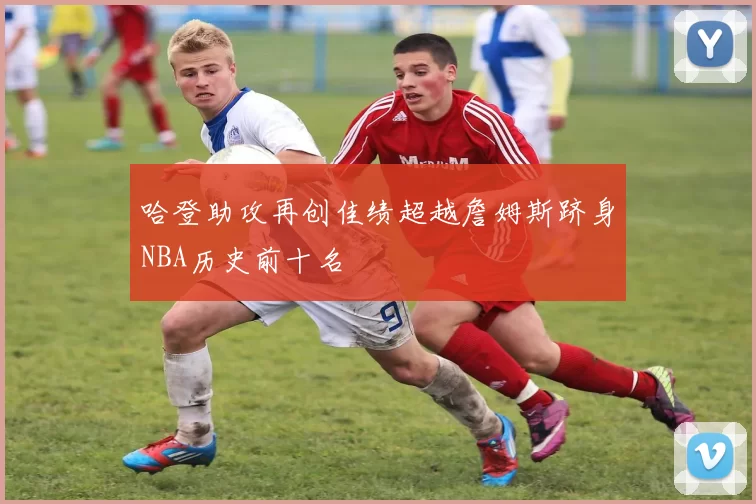 哈登助攻再创佳绩超越詹姆斯跻身NBA历史前十名
