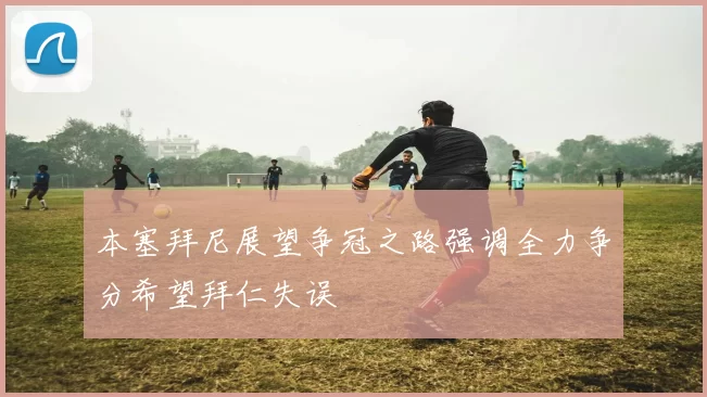 本塞拜尼展望争冠之路强调全力争分希望拜仁失误