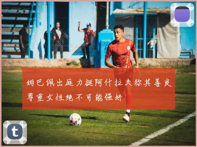姆巴佩出庭力挺阿什拉夫称其善良尊重女性绝不可能强奸