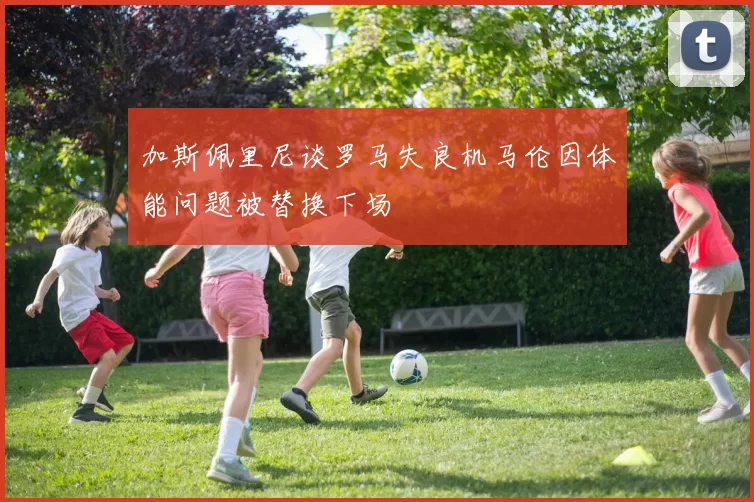 加斯佩里尼谈罗马失良机马伦因体能问题被替换下场