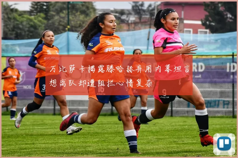 万比萨卡揭露滕哈赫弃用内幕坦言想离队却遭阻拦心情复杂
