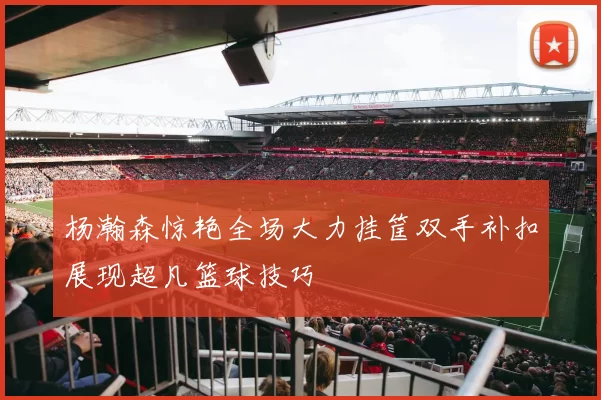 杨瀚森惊艳全场大力挂筐双手补扣展现超凡篮球技巧