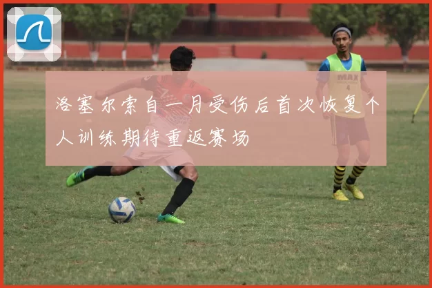 洛塞尔索自一月受伤后首次恢复个人训练期待重返赛场