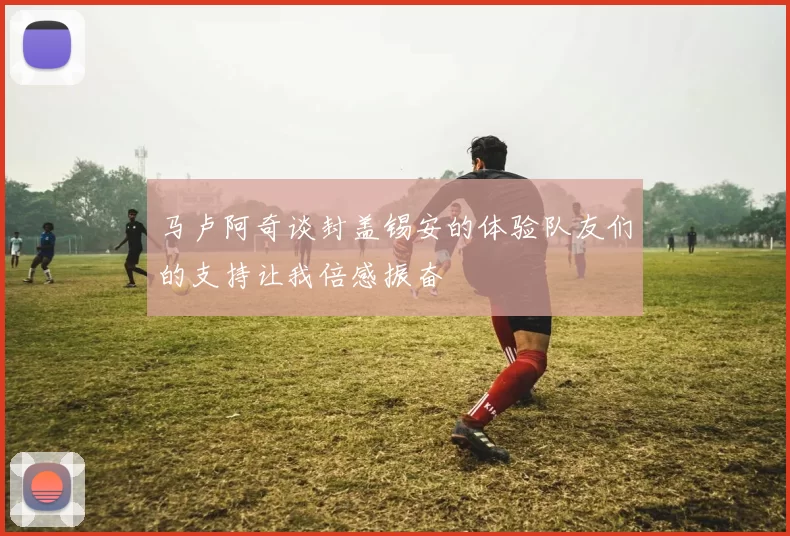 马卢阿奇谈封盖锡安的体验队友们的支持让我倍感振奋