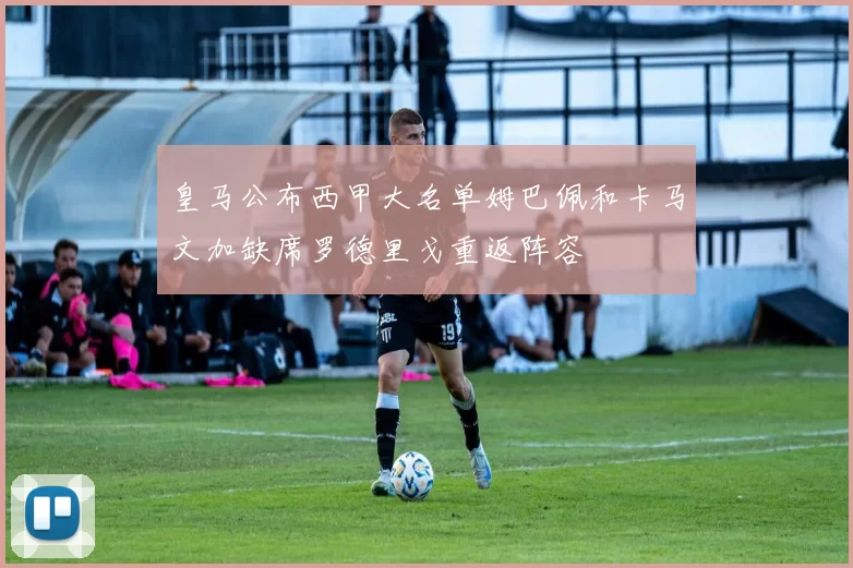 皇马公布西甲大名单姆巴佩和卡马文加缺席罗德里戈重返阵容