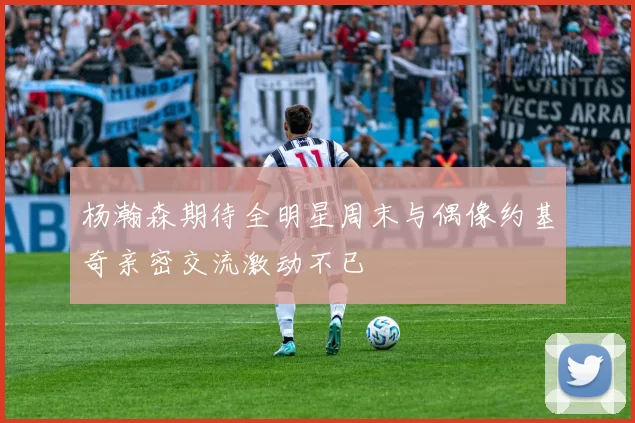 杨瀚森期待全明星周末与偶像约基奇亲密交流激动不已