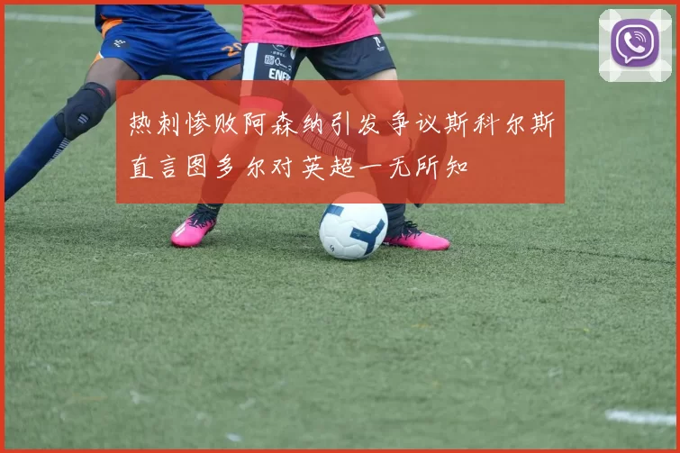 热刺惨败阿森纳引发争议斯科尔斯直言图多尔对英超一无所知