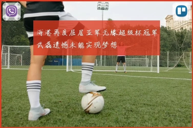 海港再度屈居亚军无缘超级杯冠军武磊遗憾未能实现梦想