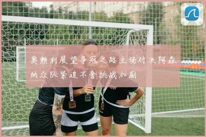 奥赖利展望争冠之路主场对决阿森纳众队紧追不舍挑战加剧