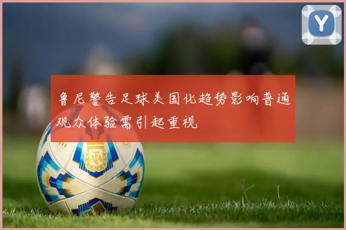 鲁尼警告足球美国化趋势影响普通观众体验需引起重视