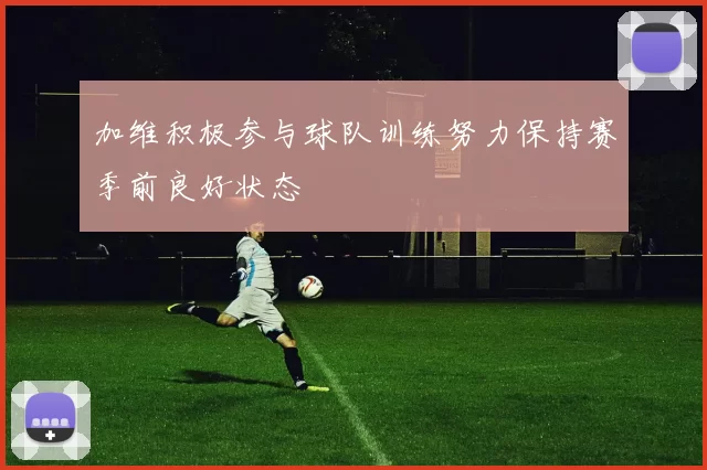 加维积极参与球队训练努力保持赛季前良好状态