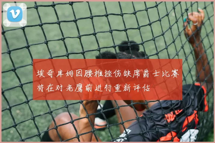 埃奇库姆因腰椎挫伤缺席爵士比赛将在对老鹰前进行重新评估