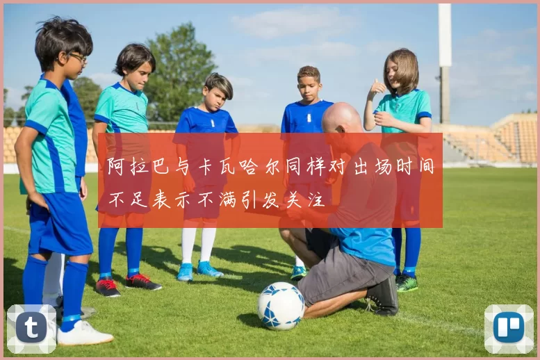 阿拉巴与卡瓦哈尔同样对出场时间不足表示不满引发关注