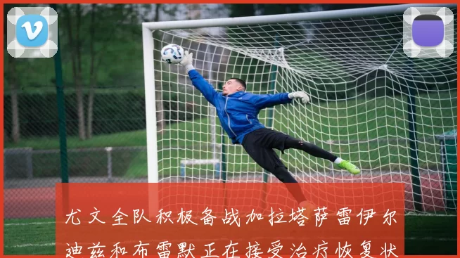 尤文全队积极备战加拉塔萨雷伊尔迪兹和布雷默正在接受治疗恢复状态