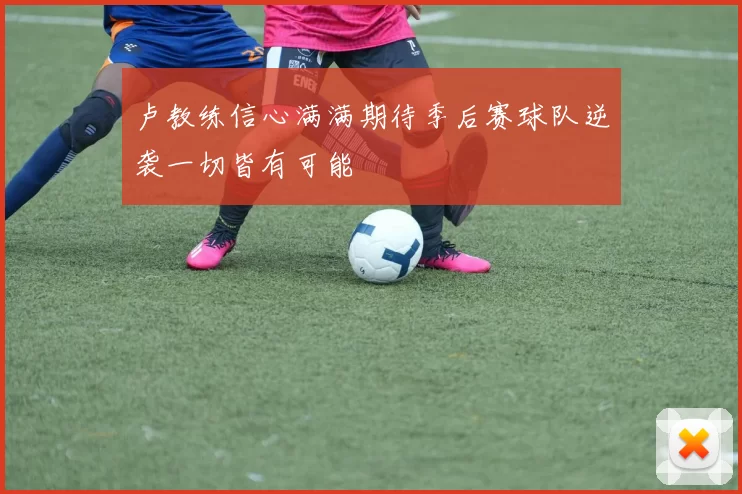 卢教练信心满满期待季后赛球队逆袭一切皆有可能
