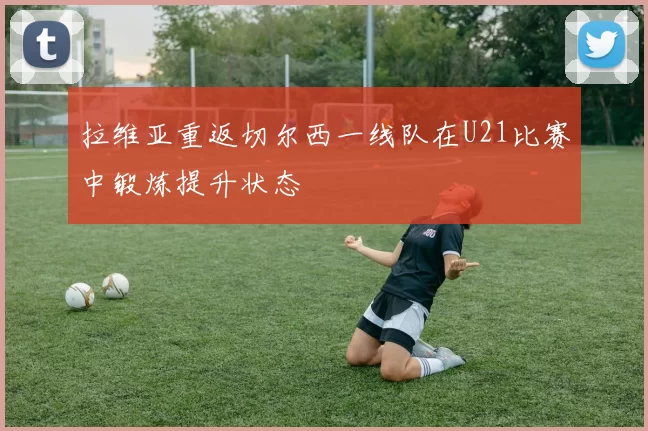 拉维亚重返切尔西一线队在U21比赛中锻炼提升状态