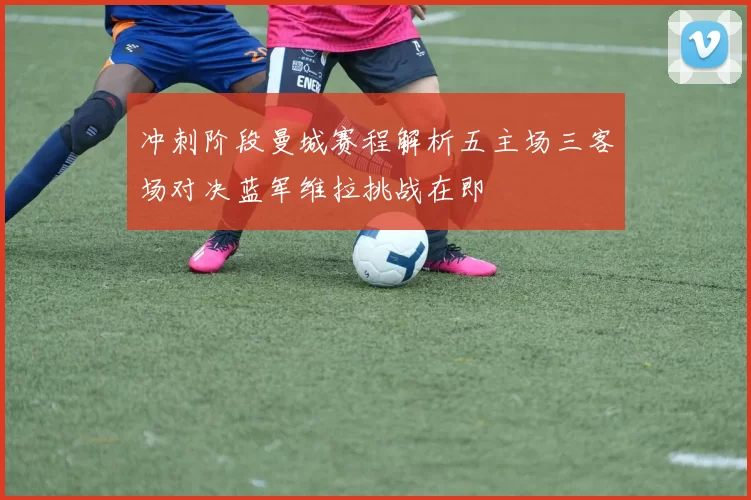 冲刺阶段曼城赛程解析五主场三客场对决蓝军维拉挑战在即