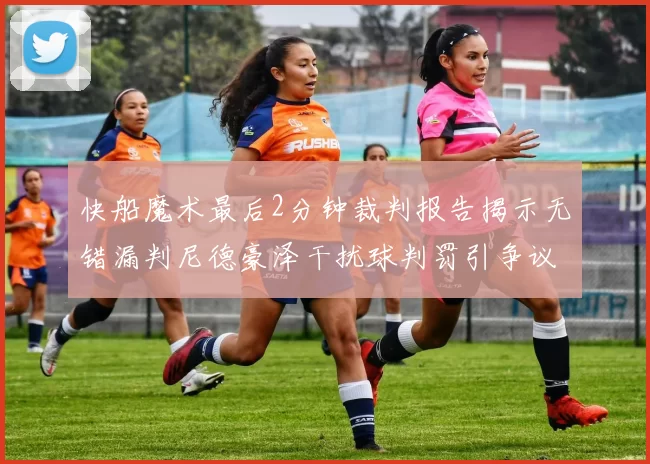 快船魔术最后2分钟裁判报告揭示无错漏判尼德豪泽干扰球判罚引争议