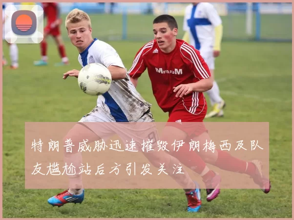 特朗普威胁迅速摧毁伊朗梅西及队友尴尬站后方引发关注